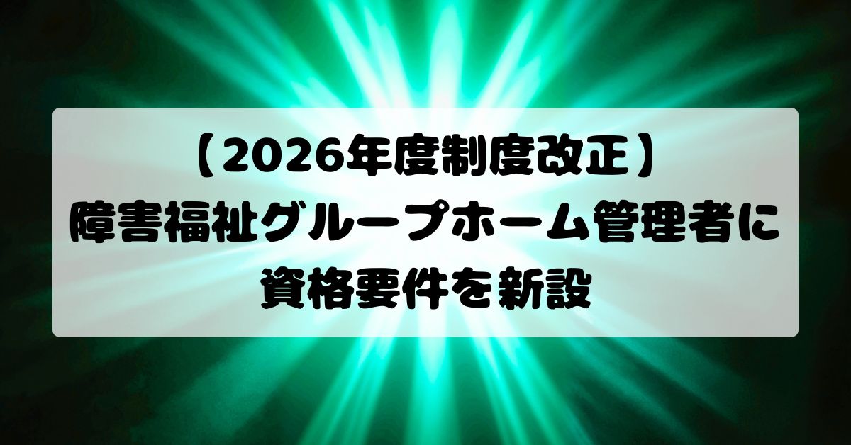 【2026年度制度改正】障害福祉グループホーム管理者に資格要件を新設｜実務経験3年と研修修了が必要に
