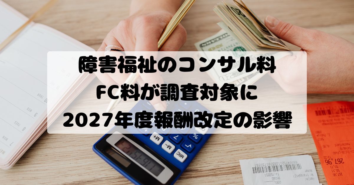 障害福祉のコンサル料・FC料が調査対象に｜2027年度報酬改定の影響と事業所が今から取るべき対策